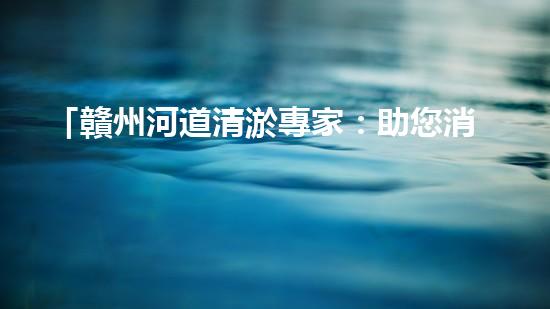 「贛州河道清淤專家：助您消除隱患，維護水域安全與生態(tài)平衡！」